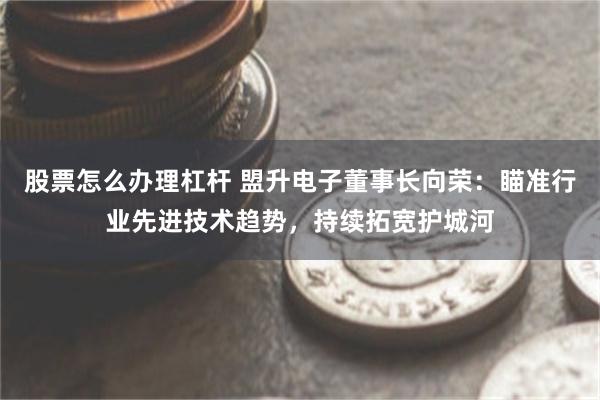 股票怎么办理杠杆 盟升电子董事长向荣：瞄准行业先进技术趋势，持续拓宽护城河