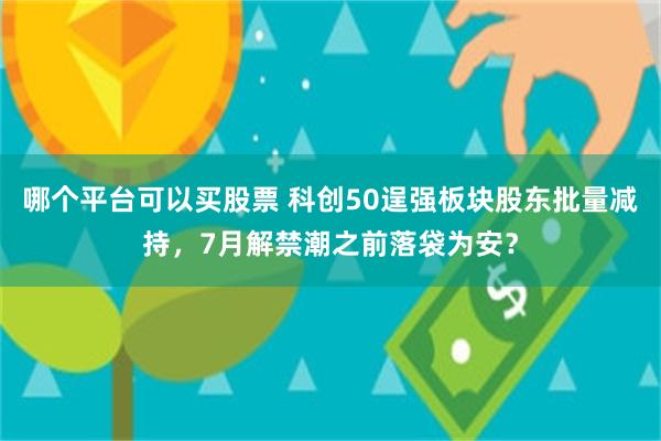 哪个平台可以买股票 科创50逞强板块股东批量减持，7月解禁潮之前落袋为安？