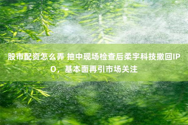 股市配资怎么弄 抽中现场检查后柔宇科技撤回IPO，基本面再引市场关注