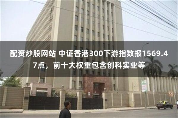 配资炒股网站 中证香港300下游指数报1569.47点，前十大权重包含创科实业等