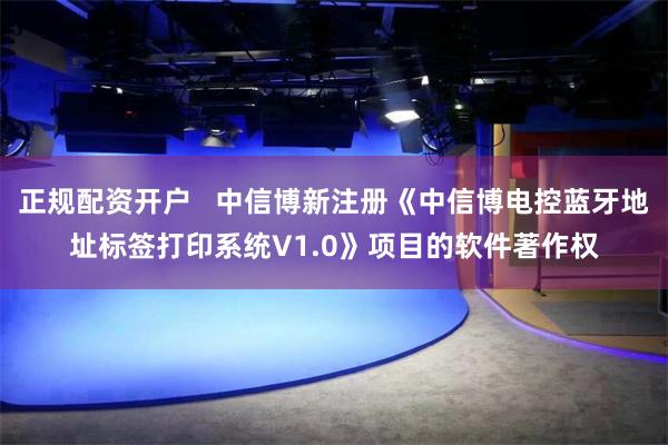 正规配资开户   中信博新注册《中信博电控蓝牙地址标签打印系统V1.0》项目的软件著作权