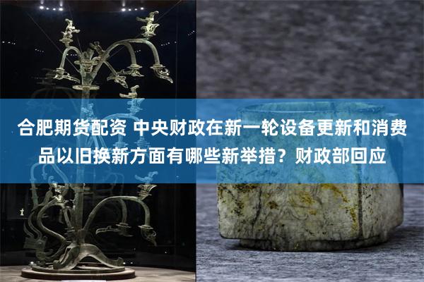 合肥期货配资 中央财政在新一轮设备更新和消费品以旧换新方面有哪些新举措？财政部回应