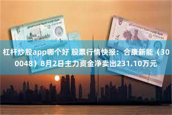 杠杆炒股app哪个好 股票行情快报：合康新能（300048）8月2日主力资金净卖出231.10万元