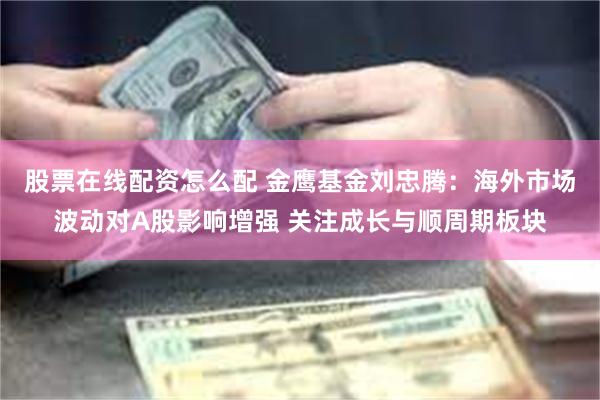 股票在线配资怎么配 金鹰基金刘忠腾：海外市场波动对A股影响增强 关注成长与顺周期板块