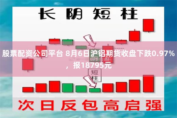 股票配资公司平台 8月6日沪铝期货收盘下跌0.97%，报18795元