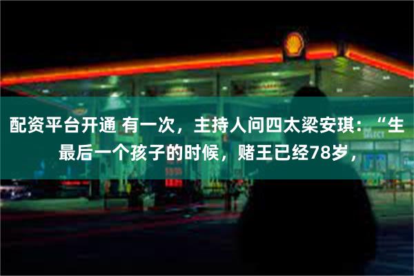 配资平台开通 有一次，主持人问四太梁安琪：“生最后一个孩子的时候，赌王已经78岁，