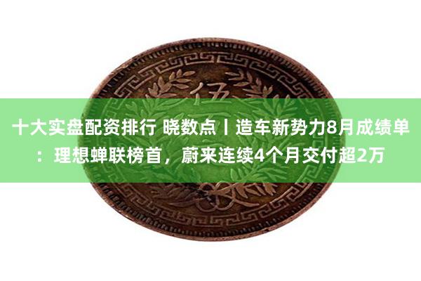 十大实盘配资排行 晓数点丨造车新势力8月成绩单：理想蝉联榜首，蔚来连续4个月交付超2万