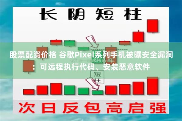 股票配资价格 谷歌Pixel系列手机被曝安全漏洞：可远程执行代码、安装恶意软件