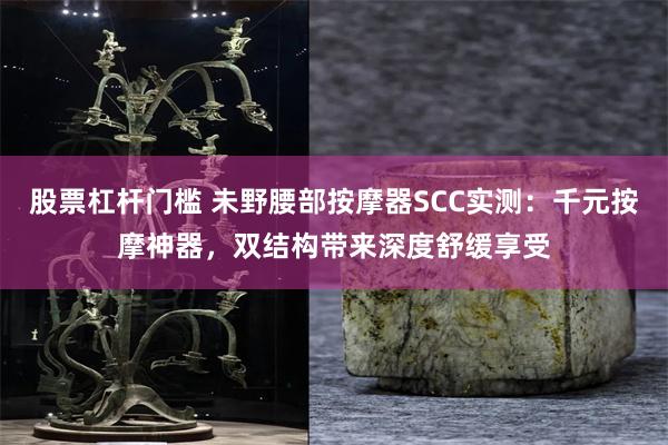 股票杠杆门槛 未野腰部按摩器SCC实测：千元按摩神器，双结构带来深度舒缓享受