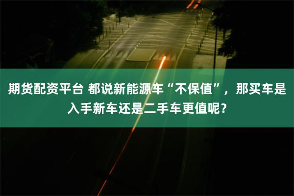 期货配资平台 都说新能源车“不保值”，那买车是入手新车还是二手车更值呢？