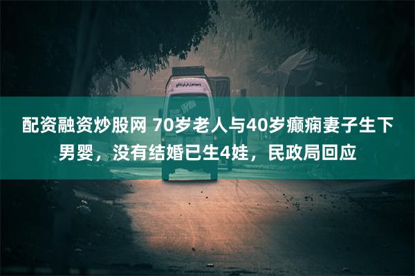 配资融资炒股网 70岁老人与40岁癫痫妻子生下男婴，没有结婚已生4娃，民政局回应