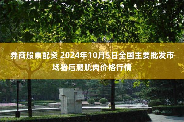 券商股票配资 2024年10月5日全国主要批发市场猪后腿肌肉价格行情