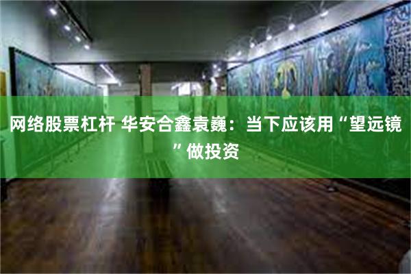 网络股票杠杆 华安合鑫袁巍：当下应该用“望远镜”做投资