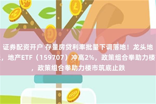 证券配资开户 存量房贷利率批量下调落地！龙头地产全线上涨，地产ETF（159707）冲高2%，政策组合拳助力楼市筑底止跌