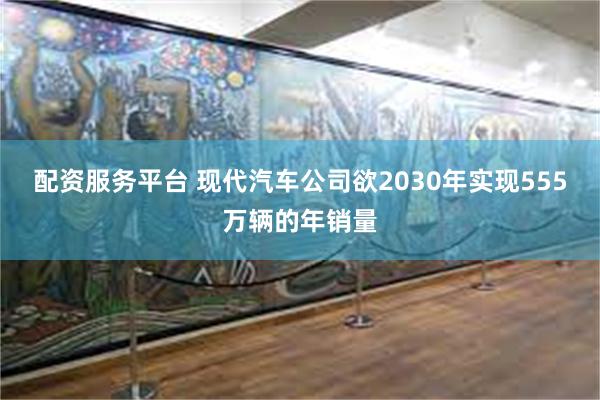 配资服务平台 现代汽车公司欲2030年实现555万辆的年销量