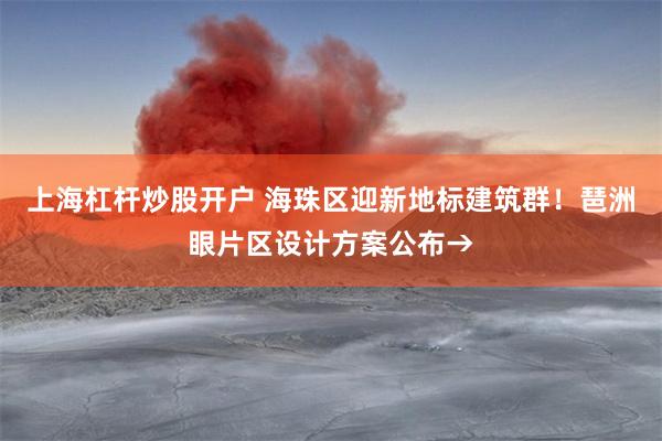 上海杠杆炒股开户 海珠区迎新地标建筑群！琶洲眼片区设计方案公布→