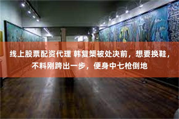 线上股票配资代理 韩复榘被处决前，想要换鞋，不料刚跨出一步，便身中七枪倒地