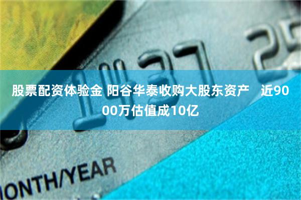 股票配资体验金 阳谷华泰收购大股东资产   近9000万估值成10亿