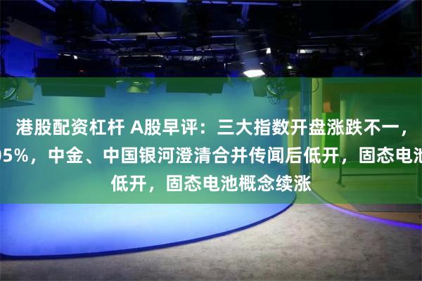 港股配资杠杆 A股早评：三大指数开盘涨跌不一，沪指跌0.05%，中金、中国银河澄清合并传闻后低开，固态电池概念续涨