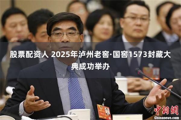 股票配资人 2025年泸州老窖·国窖1573封藏大典成功举办